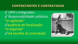 CONTRATANTES E CONTRATADAS
✔ CIPA’s integradas;
✔ Responsabilidade solidária;
“in vigilando”
✔ausência de fiscalização
“in eligendo”
✔má escolha da contratada
 
