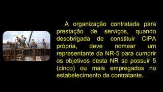 A organização contratada para
prestação de serviços, quando
desobrigada de constituir CIPA
própria, deve nomear um
representante da NR-5 para cumprir
os objetivos desta NR se possuir 5
(cinco) ou mais empregados no
estabelecimento da contratante.
 