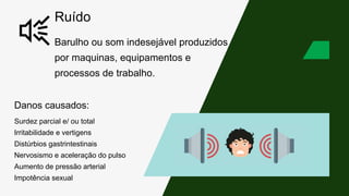 Ruído
Barulho ou som indesejável produzidos
por maquinas, equipamentos e
processos de trabalho.
Danos causados:
Surdez parcial e/ ou total
Irritabilidade e vertigens
Distúrbios gastrintestinais
Nervosismo e aceleração do pulso
Aumento de pressão arterial
Impotência sexual
 