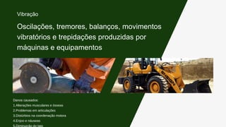 Danos causados:
1.Alterações musculares e ósseas
2.Problemas em articulações
3.Distúrbios na coordenação motora
4.Enjoo e náuseas
5.Diminuição do tato
Oscilações, tremores, balanços, movimentos
vibratórios e trepidações produzidas por
máquinas e equipamentos
Vibração
 
