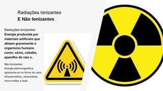 Radiações Ionizantes
E Não Ionizantes
Radiações Ionizantes:
Energia produzida por
materiais artificiais que
afetam gravemente o
organismo humano
como: césio, cobalto,
aparelho de raio x.
Não Ionizantes:
Energia eletromagnética,
apresenta-se na forma de raios
infravermelhos, ultravioletas,
micro-ondas e laser
 