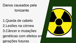 Danos causados pela
Ionizante
1.Queda de cabelo
2.Lesões na córnea
3.Câncer e mutações
genéticas com efeitos em
gerações futuras
 