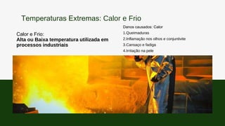 Calor e Frio:
Alta ou Baixa temperatura utilizada em
processos industriais
Danos causados: Calor
1.Queimaduras
2.Inflamação nos olhos e conjuntivite
3.Cansaço e fadiga
4.Irritação na pele
5.Insolação
Temperaturas Extremas: Calor e Frio
 