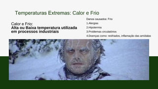 Calor e Frio:
Alta ou Baixa temperatura utilizada
em processos industriais
Danos causados: Frio
1.Alergias
2.Hipotermia
3.Problemas circulatórios
4.Doenças como: resfriados, inflamação das amídalas
Temperaturas Extremas: Calor e Frio
 