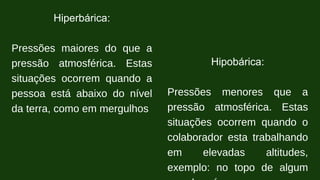 Hiperbárica:
Pressões maiores do que a
pressão atmosférica. Estas
situações ocorrem quando a
pessoa está abaixo do nível
da terra, como em mergulhos
Hipobárica:
Pressões menores que a
pressão atmosférica. Estas
situações ocorrem quando o
colaborador esta trabalhando
em elevadas altitudes,
exemplo: no topo de algum
 