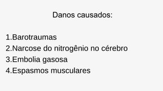 Danos causados:
1.Barotraumas
2.Narcose do nitrogênio no cérebro
3.Embolia gasosa
4.Espasmos musculares
 