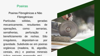 Poeiras Fibrogênicas e Não
Fibrogênicas:
Partículas sólidas, geradas
mecanicamente, resultantes de
operações, como: serrarias,
serralherias, perfuração e
beneficiamento de rochas. São
irregulares, depositam-se por
gravidade. Subdivide-se em poeiras
orgânicas (madeira, lã, algodão,
cereais, etc.) e poeiras minerais
Poeiras
 