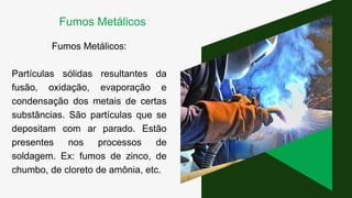 Fumos Metálicos:
Partículas sólidas resultantes da
fusão, oxidação, evaporação e
condensação dos metais de certas
substâncias. São partículas que se
depositam com ar parado. Estão
presentes nos processos de
soldagem. Ex: fumos de zinco, de
chumbo, de cloreto de amônia, etc.
Fumos Metálicos
 