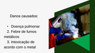 Danos causados:
• Doença pulmonar
2. Febre de fumos
metálicos
3. Intoxicação de
acordo com o metal
 