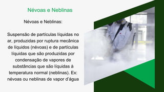 Névoas e Neblinas:
Suspensão de partículas líquidas no
ar, produzidas por ruptura mecânica
de líquidos (névoas) e de partículas
líquidas que são produzidas por
condensação de vapores de
substâncias que são líquidas à
temperatura normal (neblinas). Ex:
névoas ou neblinas de vapor d’água
Névoas e Neblinas
 