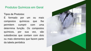 Tipos de Produtos:
É formado por um ou mais
compostos químicos que lhe
permitem cumprir com uma
determina função. Os compostos
químicos, por sua vez, são
substâncias que contam com dois
ou mais elementos que fazem parte
da tabela periódica
Produtos Químicos em Geral
 