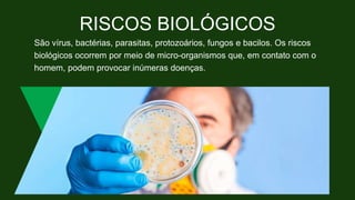 RISCOS BIOLÓGICOS
São vírus, bactérias, parasitas, protozoários, fungos e bacilos. Os riscos
biológicos ocorrem por meio de micro-organismos que, em contato com o
homem, podem provocar inúmeras doenças.
 