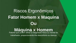 Riscos Ergonômicos
Fator Homem x Maquina
Ou
Máquina x Homem
Fatores que podem afetar a integridade física ou mental do
trabalhador, proporcionando-lhe desconforto ou doença
 