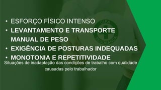 • ESFORÇO FÍSICO INTENSO
• LEVANTAMENTO E TRANSPORTE
MANUAL DE PESO
• EXIGÊNCIA DE POSTURAS INDEQUADAS
• MONOTONIA E REPETITIVIDADE
Situações de inadaptação das condições de trabalho com qualidade
causadas pelo trabalhador
 