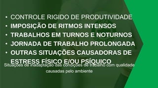 • CONTROLE RIGIDO DE PRODUTIVIDADE
• IMPOSIÇÃO DE RITMOS INTENSOS
• TRABALHOS EM TURNOS E NOTURNOS
• JORNADA DE TRABALHO PROLONGADA
• OUTRAS SITUAÇÕES CAUSADORAS DE
ESTRESS FÍSICO E/OU PSÍQUICO
Situações de inadaptação das condições de trabalho com qualidade
causadas pelo ambiente
 
