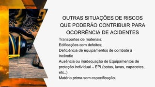 OUTRAS SITUAÇÕES DE RISCOS
QUE PODERÃO CONTRIBUIR PARA
OCORRÊNCIA DE ACIDENTES
Transportes de materiais;
Edificações com defeitos;
Deficiência de equipamentos de combate a
incêndio
Ausência ou inadequação de Equipamentos de
proteção individual – EPI (botas, luvas, capacetes,
etc..)
Matéria prima sem especificação.
 