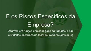 E os Riscos Específicos da
Empresa?
Ocorrem em função das condições de trabalho e das
atividades exercidas no local de trabalho (ambiente)
 