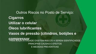Outros Riscos no Posto de Serviço:
Cigarros
Utilizar o celular
Óleos lubrificantes
Vasos de pressão (cilindros, botijões e
compressor
PARA CADA ATIVIDADE EXISTEM RISCOS A SEREM IDENTIFICADOS
PRINCIPAIS CAUSAS E EFEITOS
E MEDIDAS PREVENTIVAS
 