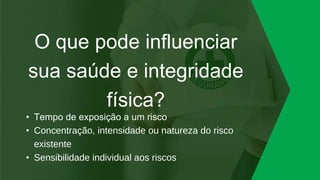O que pode influenciar
sua saúde e integridade
física?
• Tempo de exposição a um risco
• Concentração, intensidade ou natureza do risco
existente
• Sensibilidade individual aos riscos
 