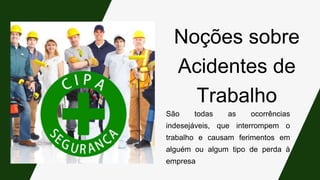 Noções sobre
Acidentes de
Trabalho
São todas as ocorrências
indesejáveis, que interrompem o
trabalho e causam ferimentos em
alguém ou algum tipo de perda à
empresa
 