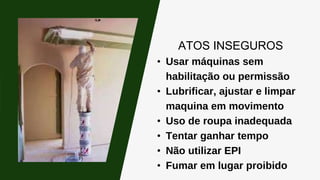 ATOS INSEGUROS
• Usar máquinas sem
habilitação ou permissão
• Lubrificar, ajustar e limpar
maquina em movimento
• Uso de roupa inadequada
• Tentar ganhar tempo
• Não utilizar EPI
• Fumar em lugar proibido
 