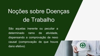 São aquelas inerente ou peculiar a
determinado ramo de atividade,
dispensando a comprovação de nexo
causal (comprovação de que houve
dano efetivo)
Noções sobre Doenças
de Trabalho
 