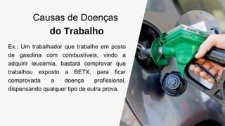 Causas de Doenças
do Trabalho
Ex.: Um trabalhador que trabalhe em posto
de gasolina com combustíveis, vindo a
adquirir leucemia, bastará comprovar que
trabalhou exposto a BETX, para ficar
comprovada a doença profissional,
dispensando qualquer tipo de outra prova.
 