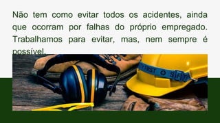 Não tem como evitar todos os acidentes, ainda
que ocorram por falhas do próprio empregado.
Trabalhamos para evitar, mas, nem sempre é
possível.
 