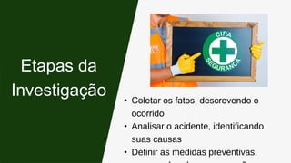 • Coletar os fatos, descrevendo o
ocorrido
• Analisar o acidente, identificando
suas causas
• Definir as medidas preventivas,
Etapas da
Investigação
 
