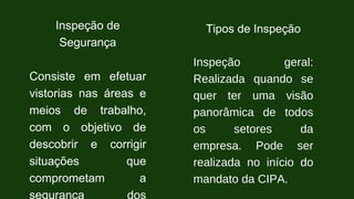 Inspeção de
Segurança
Consiste em efetuar
vistorias nas áreas e
meios de trabalho,
com o objetivo de
descobrir e corrigir
situações que
comprometam a
segurança dos
Tipos de Inspeção
Inspeção geral:
Realizada quando se
quer ter uma visão
panorâmica de todos
os setores da
empresa. Pode ser
realizada no início do
mandato da CIPA.
 