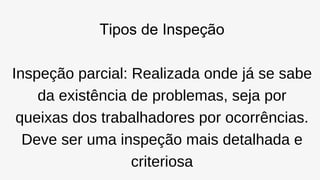 Tipos de Inspeção
Inspeção parcial: Realizada onde já se sabe
da existência de problemas, seja por
queixas dos trabalhadores por ocorrências.
Deve ser uma inspeção mais detalhada e
criteriosa
 