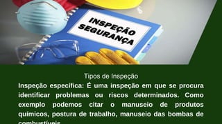 Tipos de Inspeção
Inspeção específica: É uma inspeção em que se procura
identificar problemas ou riscos determinados. Como
exemplo podemos citar o manuseio de produtos
químicos, postura de trabalho, manuseio das bombas de
 