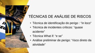 TÉCNICAS DE ANÁLISE DE RISCOS
• Técnica de identificação do perigo : “in loco”
• Técnica de incidentes críticos: “quase
acidente”
• Técnica What if: “e se”
• Análise preliminar de perigo: “risco direto da
atividade”
 