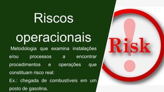 Riscos
operacionais
Metodologia que examina instalações
e/ou processos a encontrar
procedimentos e operações que
constituam risco real:
Ex.: chegada de combustíveis em um
posto de gasolina.
 