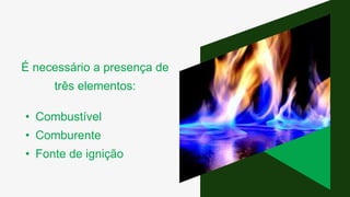 É necessário a presença de
três elementos:
• Combustível
• Comburente
• Fonte de ignição
 