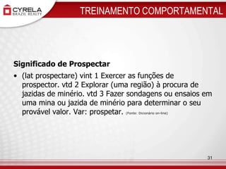 TREINAMENTO COMPORTAMENTALSignificado de Prospectar(lat prospectare) vint 1 Exercer as funções de prospector. vtd 2 Explorar (uma região) à procura de jazidas de minério. vtd 3 Fazer sondagens ou ensaios em uma mina ou jazida de minério para determinar o seu provável valor. Var: prospetar. (Fonte: Dicionário on-line)31
