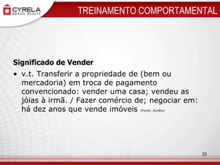 TREINAMENTO COMPORTAMENTALSignificado de Venderv.t. Transferir a propriedade de (bem ou mercadoria) em troca de pagamento convencionado: vender uma casa; vendeu as jóias à irmã. / Fazer comércio de; negociar em: há dez anos que vende imóveis (Fonte: Aurélio)33