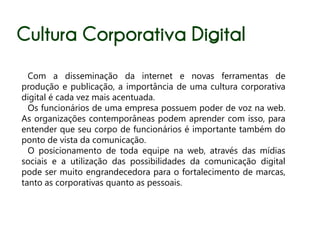 Cultura Corporativa Digital
  Com a disseminação da internet e novas ferramentas de
produção e publicação, a importância de uma cultura corporativa
digital é cada vez mais acentuada.
  Os funcionários de uma empresa possuem poder de voz na web.
As organizações contemporâneas podem aprender com isso, para
entender que seu corpo de funcionários é importante também do
ponto de vista da comunicação.
  O posicionamento de toda equipe na web, através das mídias
sociais e a utilização das possibilidades da comunicação digital
pode ser muito engrandecedora para o fortalecimento de marcas,
tanto as corporativas quanto as pessoais.
 