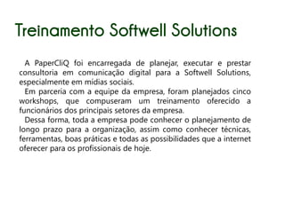 Treinamento Softwell Solutions
  A PaperCliQ foi encarregada de planejar, executar e prestar
consultoria em comunicação digital para a Softwell Solutions,
especialmente em mídias sociais.
  Em parceria com a equipe da empresa, foram planejados cinco
workshops, que compuseram um treinamento oferecido a
funcionários dos principais setores da empresa.
  Dessa forma, toda a empresa pode conhecer o planejamento de
longo prazo para a organização, assim como conhecer técnicas,
ferramentas, boas práticas e todas as possibilidades que a internet
oferecer para os profissionais de hoje.
 