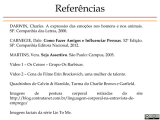 DARWIN, Charles. A expressão das emoções nos homens e nos animais.
SP. Companhia das Letras, 2000.
CARNEGIE, Dale. Como Fazer Amigos e Influenciar Pessoas. 52ª Edição.
SP. Companhia Editora Nacional, 2012.
MARTINS, Vera. Seja Assertivo. São Paulo: Campus, 2005.
Vídeo 1 – Os Coisos – Grupo Os Barbixas.
Vídeo 2 – Cena do Filme Erin Brockovich, uma mulher de talento.
Quadrinhos de Calvin & Haroldo, Turma do Charlie Brown e Garfield.
Imagens de postura corporal retiradas do site
http://blog.contratanet.com.br/linguagem-corporal-na-entrevista-de-
emprego/
Imagens faciais da série Lie To Me.
Referências
 