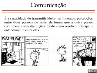 É a capacidade de transmitir ideias, sentimentos, percepções,
entre duas pessoas ou mais, de forma que a outra pessoa
compreenda sem distorções, tendo como objetivo principal o
entendimento entre elas.
Comunicação
 