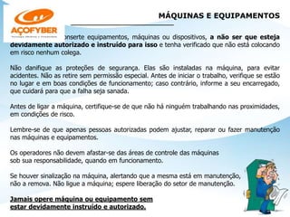 MÁQUINAS E EQUIPAMENTOS
______________________________
Nunca opere ou conserte equipamentos, máquinas ou dispositivos, a não ser que esteja
devidamente autorizado e instruído para isso e tenha verificado que não está colocando
em risco nenhum colega.
Não danifique as proteções de segurança. Elas são instaladas na máquina, para evitar
acidentes. Não as retire sem permissão especial. Antes de iniciar o trabalho, verifique se estão
no lugar e em boas condições de funcionamento; caso contrário, informe a seu encarregado,
que cuidará para que a falha seja sanada.
Antes de ligar a máquina, certifique-se de que não há ninguém trabalhando nas proximidades,
em condições de risco.
Lembre-se de que apenas pessoas autorizadas podem ajustar, reparar ou fazer manutenção
nas máquinas e equipamentos.
Os operadores não devem afastar-se das áreas de controle das máquinas
sob sua responsabilidade, quando em funcionamento.
Se houver sinalização na máquina, alertando que a mesma está em manutenção,
não a remova. Não ligue a máquina; espere liberação do setor de manutenção.
Jamais opere máquina ou equipamento sem
estar devidamente instruído e autorizado.
 