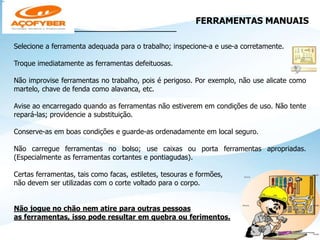 FERRAMENTAS MANUAIS
_______________________________
Selecione a ferramenta adequada para o trabalho; inspecione-a e use-a corretamente.
Troque imediatamente as ferramentas defeituosas.
Não improvise ferramentas no trabalho, pois é perigoso. Por exemplo, não use alicate como
martelo, chave de fenda como alavanca, etc.
Avise ao encarregado quando as ferramentas não estiverem em condições de uso. Não tente
repará-las; providencie a substituição.
Conserve-as em boas condições e guarde-as ordenadamente em local seguro.
Não carregue ferramentas no bolso; use caixas ou porta ferramentas apropriadas.
(Especialmente as ferramentas cortantes e pontiagudas).
Certas ferramentas, tais como facas, estiletes, tesouras e formões,
não devem ser utilizadas com o corte voltado para o corpo.
Não jogue no chão nem atire para outras pessoas
as ferramentas, isso pode resultar em quebra ou ferimentos.
 