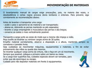 MOVIMENTAÇÃO DE MATERIAIS
________________________________________
O levantamento manual de cargas exige precauções, pois, na maioria das vezes, a
desobediência à certas regras provoca dores lombares e entorses. Para prevenir, siga
corretamente as recomendações abaixo.
Antes de levantar e transportar uma carga:
- avalie o peso e aproxime-se do material a ser transportado;
- abaixe-se, dobrando as pernas mantendo os pés separados;
- levante a carga empregando a musculatura das pernas e dos braços;
- conserve as costas o mais verticalmente possível.
Transporte a carga junto ao corpo de modo que a mesma não impeça a visão.
Peça auxílio ao levantar ou remover cargas acima de 30 quilos.
Empilhe material corretamente, observe a disposição e a altura, mantendo sempre os
corredores e paredes livres.
Seja cuidadoso ao movimentar máquinas, equipamentos e materiais, a fim de evitar
prensamento das mãos ou queda dos mesmos.
Ao levantar qualquer carga acima da cintura, não o faça em um só movimento.
Sempre que possível, coloque-a primeiro sobre um banco ou mesa.
Se a carga tiver superfície lisa, cuidados especiais devem ser tomados, para
evitar que ela escorregue ou escape.
Cuidado para não depositar materiais em frente à equipamentos.
 