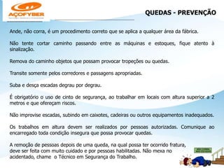 QUEDAS - PREVENÇÃO
___________________________________________________
Ande, não corra, é um procedimento correto que se aplica a qualquer área da fábrica.
Não tente cortar caminho passando entre as máquinas e estoques, fique atento à
sinalização.
Remova do caminho objetos que possam provocar tropeções ou quedas.
Transite somente pelos corredores e passagens apropriadas.
Suba e desça escadas degrau por degrau.
É obrigatório o uso de cinto de segurança, ao trabalhar em locais com altura superior a 2
metros e que ofereçam riscos.
Não improvise escadas, subindo em caixotes, cadeiras ou outros equipamentos inadequados.
Os trabalhos em altura devem ser realizados por pessoas autorizadas. Comunique ao
encarregado toda condição insegura que possa provocar quedas.
A remoção de pessoas depois de uma queda, na qual possa ter ocorrido fratura,
deve ser feita com muito cuidado e por pessoas habilitadas. Não mexa no
acidentado, chame o Técnico em Segurança do Trabalho.
 