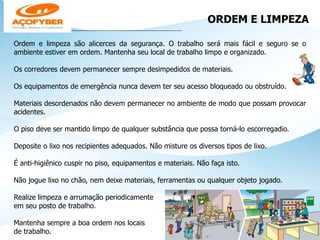 ORDEM E LIMPEZA
___________________________________________________
Ordem e limpeza são alicerces da segurança. O trabalho será mais fácil e seguro se o
ambiente estiver em ordem. Mantenha seu local de trabalho limpo e organizado.
Os corredores devem permanecer sempre desimpedidos de materiais.
Os equipamentos de emergência nunca devem ter seu acesso bloqueado ou obstruído.
Materiais desordenados não devem permanecer no ambiente de modo que possam provocar
acidentes.
O piso deve ser mantido limpo de qualquer substância que possa torná-lo escorregadio.
Deposite o lixo nos recipientes adequados. Não misture os diversos tipos de lixo.
É anti-higiênico cuspir no piso, equipamentos e materiais. Não faça isto.
Não jogue lixo no chão, nem deixe materiais, ferramentas ou qualquer objeto jogado.
Realize limpeza e arrumação periodicamente
em seu posto de trabalho.
Mantenha sempre a boa ordem nos locais
de trabalho.
 