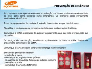 PREVENÇÃO DE INCÊNDIO
___________________________________________________
Procure conhecer os tipos de extintores e localização dos demais equipamentos de combate
ao fogo; saiba como utiliza-los numa emergência. Os extintores estão devidamente
sinalizados e identificados.
Todos os equipamentos de combate à incêndio devem estar sempre desobstruídos.
Não utilize o equipamento de combate à incêndio para qualquer outra finalidade.
Comunique o SSMA a utilização de qualquer equipamento, para que seja providenciada sua
reposição.
Os serviços de manutenção, envolvendo equipamentos de corte e solda, devem ser
previamente comunicados ao SSMA.
Comunique o SSMA qualquer condição que ofereça risco de incêndio.
Em caso de princípio de incêndio:
- mantenha a calma
- comunique ao Brigadista mais próximo
-na ausência do Brigadista, faça uso do extintor conforme
orientação recebida
- comunique o SSMA imediatamente.
 