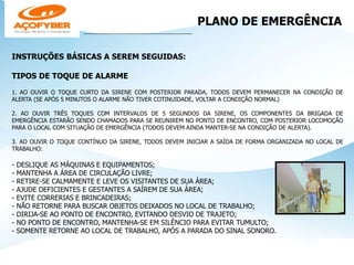 PLANO DE EMERGÊNCIA
____________________________________________
INSTRUÇÕES BÁSICAS A SEREM SEGUIDAS:
TIPOS DE TOQUE DE ALARME
1. AO OUVIR O TOQUE CURTO DA SIRENE COM POSTERIOR PARADA, TODOS DEVEM PERMANECER NA CONDIÇÃO DE
ALERTA (SE APÓS 5 MINUTOS O ALARME NÃO TIVER COTINUIDADE, VOLTAR A CONDIÇÃO NORMAL)
2. AO OUVIR TRÊS TOQUES COM INTERVALOS DE 5 SEGUNDOS DA SIRENE, OS COMPONENTES DA BRIGADA DE
EMERGÊNCIA ESTARÃO SENDO CHAMADOS PARA SE REUNIREM NO PONTO DE ENCONTRO, COM POSTERIOR LOCOMOÇÃO
PARA O LOCAL COM SITUAÇÃO DE EMERGÊNCIA (TODOS DEVEM AINDA MANTER-SE NA CONDIÇÃO DE ALERTA).
3. AO OUVIR O TOQUE CONTÍNUO DA SIRENE, TODOS DEVEM INICIAR A SAÍDA DE FORMA ORGANIZADA NO LOCAL DE
TRABALHO:
- DESLIQUE AS MÁQUINAS E EQUIPAMENTOS;
- MANTENHA A ÁREA DE CIRCULAÇÃO LIVRE;
- RETIRE-SE CALMAMENTE E LEVE OS VISITANTES DE SUA ÁREA;
- AJUDE DEFICIENTES E GESTANTES A SAÍREM DE SUA ÁREA;
- EVITE CORRERIAS E BRINCADEIRAS;
- NÃO RETORNE PARA BUSCAR OBJETOS DEIXADOS NO LOCAL DE TRABALHO;
- DIRIJA-SE AO PONTO DE ENCONTRO, EVITANDO DESVIO DE TRAJETO;
- NO PONTO DE ENCONTRO, MANTENHA-SE EM SILÊNCIO PARA EVITAR TUMULTO;
- SOMENTE RETORNE AO LOCAL DE TRABALHO, APÓS A PARADA DO SINAL SONORO.
 