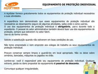 EQUIPAMENTO DE PROTEÇÃO INDIVIDUAL
______________
A Açofyber fornece gratuitamente todos os equipamentos de proteção individual necessários
a suas atividades.
A experiência tem demonstrado que esses equipamentos de proteção individual são
necessários ao desempenho seguro de algumas atividades, saiba onde e como usá-los.
O uso dos equipamentos de proteção individual é obrigatório, use-o durante todo o
expediente. O pessoal do setor administrativo também deverá fazer uso dos equipamentos de
proteção, sempre que estiverem no setor fabril.
Use-os de forma correta.
Solicite a substituição quando não estiverem em boas condições de uso.
Não tome emprestado e nem empreste aos colegas de trabalho os seus equipamentos de
proteção individual.
Procure conservar sempre limpos e guardá-los em local apropriado. Não os deixe sobre
armários, bancadas, máquinas ou jogados no chão.
Lembre-se: você é responsável pelo seu equipamento de proteção individual. Qualquer
extravio, perda ou dano proposital do equipamento é passível de desconto.
Comunique qualquer irregularidade.
 