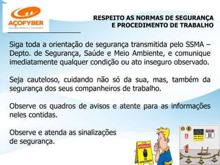 RESPEITO AS NORMAS DE SEGURANÇA
E PROCEDIMENTO DE TRABALHO
____________________________
Siga toda a orientação de segurança transmitida pelo SSMA –
Depto. de Segurança, Saúde e Meio Ambiente, e comunique
imediatamente qualquer condição ou ato inseguro observado.
Seja cauteloso, cuidando não só da sua, mas, também da
segurança dos seus companheiros de trabalho.
Observe os quadros de avisos e atente para as informações
neles contidas.
Observe e atenda as sinalizações
de segurança.
 